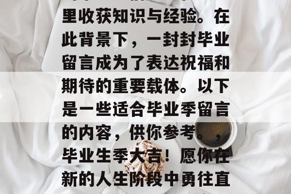 毕业季来临之际，众多的毕业生们纷纷在大学里收获知识与经验。在此背景下，一封封毕业留言成为了表达祝福和期待的重要载体。以下是一些适合毕业季留言的内容，供你参考。，毕业生季大吉！愿你在新的人生阶段中勇往直前，把握好机遇，实现自我价值。