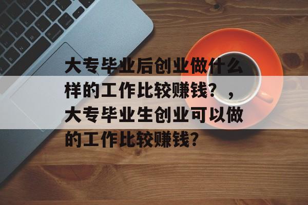 大专毕业后创业做什么样的工作比较赚钱?,大专毕业生创业可以做的工作比较赚钱? 大专毕业后创业做什么样的工作比较赚钱?,大专毕业生创业可以做的工作比较赚钱?