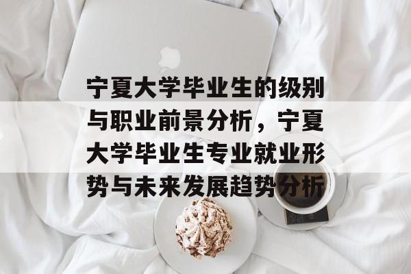 宁夏大学毕业生的级别与职业前景分析,宁夏大学毕业生专业就业形势与未来发展趋势分析 宁夏大学毕业生的级别与职业前景分析,宁夏大学毕业生专业就业形势与未来发展趋势分析