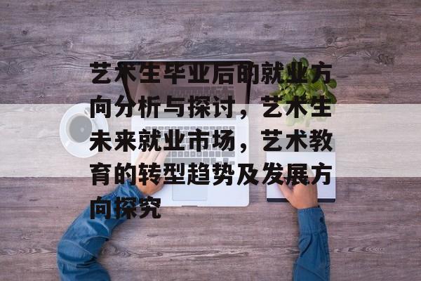 艺术生毕业后的就业方向分析与探讨,艺术生未来就业市场,艺术教育的转型趋势及发展方向探究 艺术生毕业后的就业方向分析与探讨,艺术生未来就业市场,艺术教育的转型趋势及发展方向探究