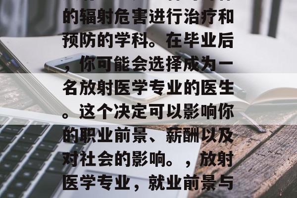 放射医学是一种对身体的辐射危害进行治疗和预防的学科。在毕业后，你可能会选择成为一名放射医学专业的医生。这个决定可以影响你的职业前景、薪酬以及对社会的影响。，放射医学专业，就业前景与薪酬分析