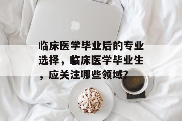 临床医学毕业后的专业选择，临床医学毕业生，应关注哪些领域？