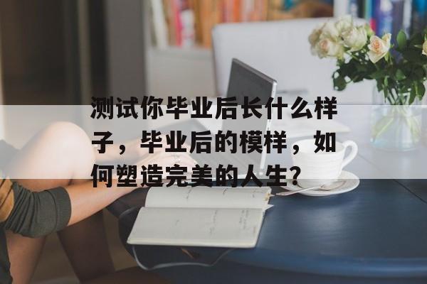 测试你毕业后长什么样子，毕业后的模样，如何塑造完美的人生？