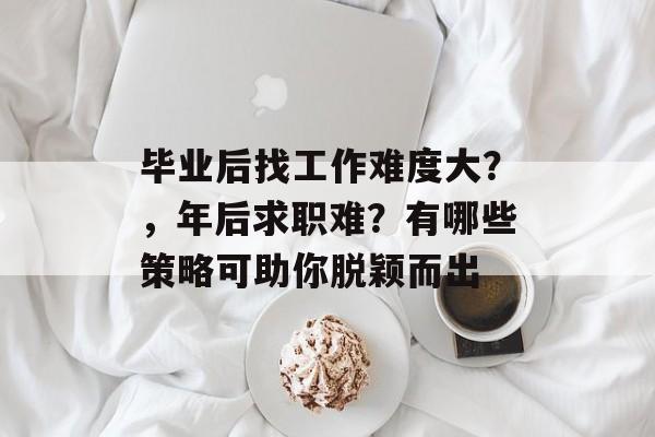 毕业后找工作难度大?,年后求职难?有哪些策略可助你脱颖而出 毕业后找工作难度大?,年后求职难?有哪些策略可助你脱颖而出