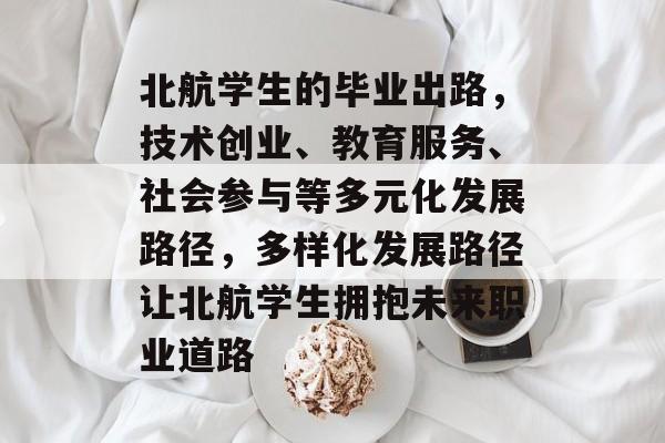 北航学生的毕业出路，技术创业、教育服务、社会参与等多元化发展路径，多样化发展路径让北航学生拥抱未来职业道路