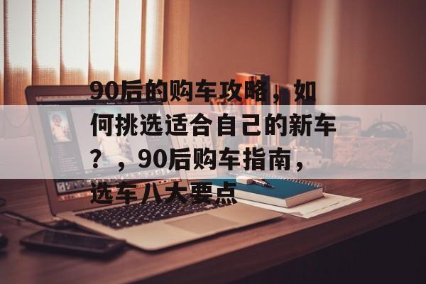 90后的购车攻略，如何挑选适合自己的新车？，90后购车指南，选车八大要点