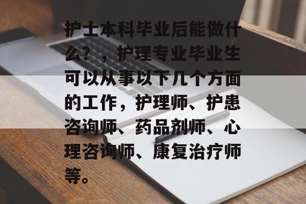 护士本科毕业后能做什么?,护理专业毕业生可以从事以下几个方面的工作,护理师、护患咨询师、药品剂师、心理咨询师、康复治疗师等。 护士本科毕业后能做什么?,护理专业毕业生可以从事以下几个方面的工作,护理师、护患咨询师、药品剂师、心理咨询师、康复治疗师等。