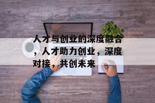 人才与创业的深度融合，人才助力创业，深度对接，共创未来