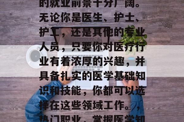 在现代社会中,作为一名基础医学毕业生,你的就业前景十分广阔。无论你是医生、护士、护工,还是其他的专业人员,只要你对医疗行业有着浓厚的兴趣,并具备扎实的医学基础知识和技能,你都可以选择在这些领域工作。,热门职业,掌握医学知识,走向医生或护士的道路 在现代社会中,作为一名基础医学毕业生,你的就业前景十分广阔。无论你是医生、护士、护工,还是其他的专业人员,只要你对医疗行业有着浓厚的兴趣,并具备扎实的医学基础知识和技能,你都可以选择在这些领域工作。,热门职业,掌握医学知识,走向医生或护士的道路