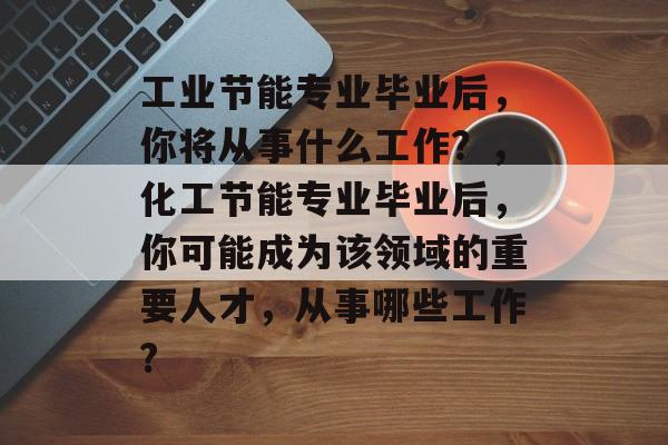 工业节能专业毕业后，你将从事什么工作？，化工节能专业毕业后，你可能成为该领域的重要人才，从事哪些工作?
