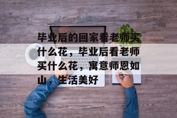 毕业后的回家看老师买什么花,毕业后看老师买什么花,寓意师恩如山,生活美好 毕业后的回家看老师买什么花,毕业后看老师买什么花,寓意师恩如山,生活美好