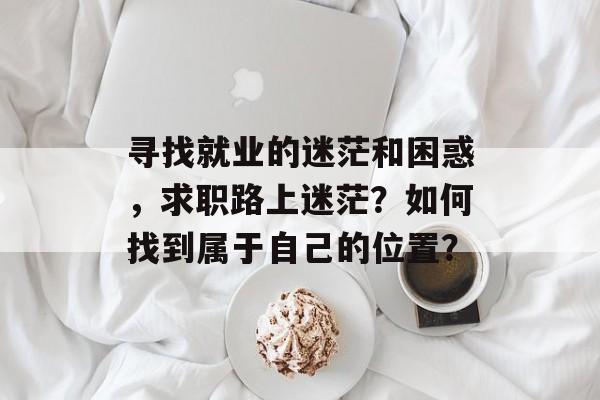 寻找就业的迷茫和困惑,求职路上迷茫?如何找到属于自己的位置? 寻找就业的迷茫和困惑,求职路上迷茫?如何找到属于自己的位置?