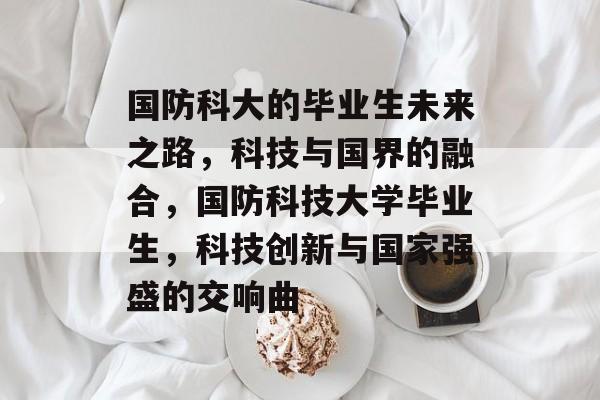 国防科大的毕业生未来之路，科技与国界的融合，国防科技大学毕业生，科技创新与国家强盛的交响曲