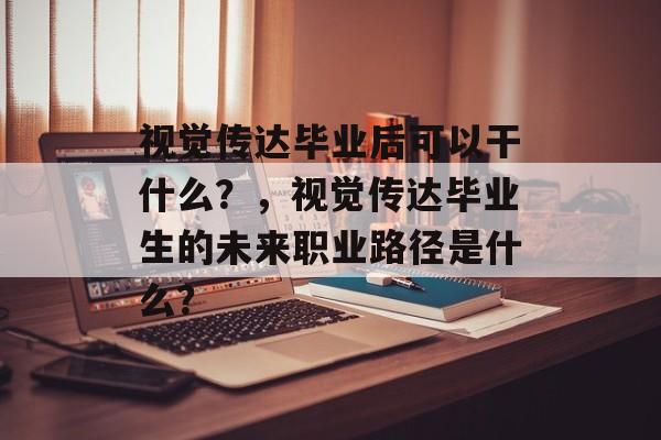 视觉传达毕业后可以干什么？，视觉传达毕业生的未来职业路径是什么？