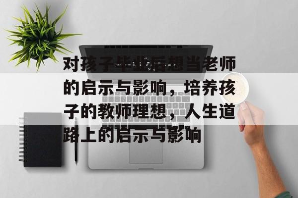 对孩子毕业后想当老师的启示与影响,培养孩子的教师理想,人生道路上的启示与影响 对孩子毕业后想当老师的启示与影响,培养孩子的教师理想,人生道路上的启示与影响