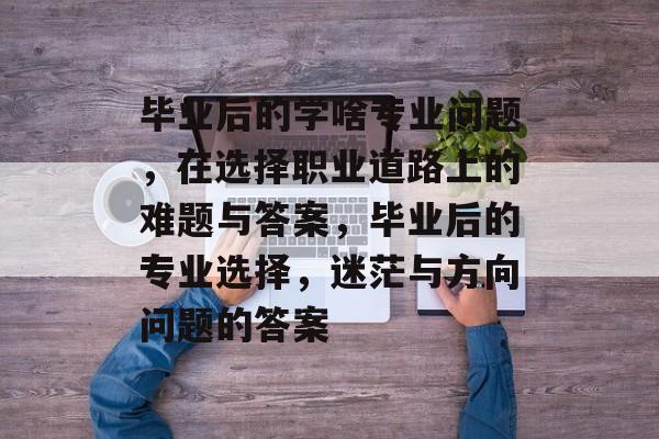 毕业后的学啥专业问题,在选择职业道路上的难题与答案,毕业后的专业选择,迷茫与方向问题的答案 毕业后的学啥专业问题,在选择职业道路上的难题与答案,毕业后的专业选择,迷茫与方向问题的答案