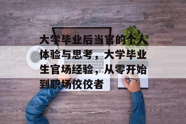 大学毕业后当官的个人体验与思考，大学毕业生官场经验，从零开始到职场佼佼者