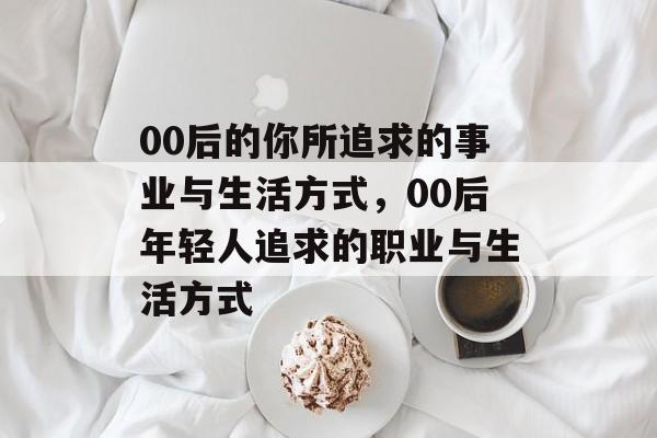 00后的你所追求的事业与生活方式,00后年轻人追求的职业与生活方式 00后的你所追求的事业与生活方式,00后年轻人追求的职业与生活方式