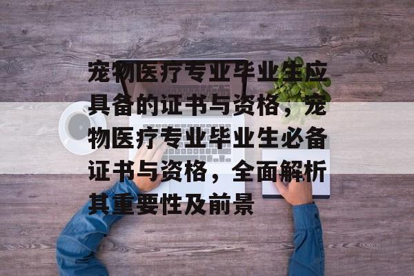 宠物医疗专业毕业生应具备的证书与资格,宠物医疗专业毕业生必备证书与资格,全面解析其重要性及前景 宠物医疗专业毕业生应具备的证书与资格,宠物医疗专业毕业生必备证书与资格,全面解析其重要性及前景