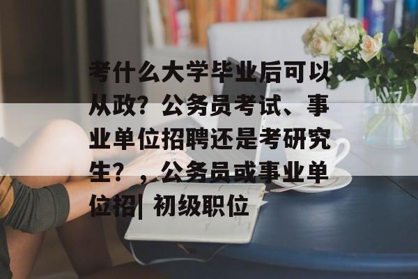 考什么大学毕业后可以从政？公务员考试、事业单位招聘还是考研究生？，公务员或事业单位招| 初级职位