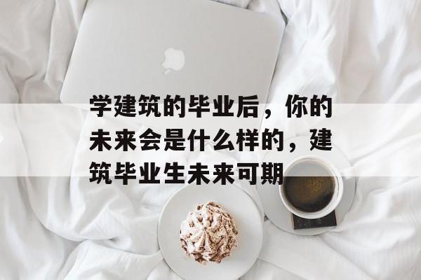 学建筑的毕业后，你的未来会是什么样的，建筑毕业生未来可期