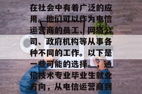 通信技术专业的毕业生在社会中有着广泛的应用。他们可以作为电信运营商的员工、网络公司、政府机构等从事各种不同的工作。以下是一些可能的选择。，通信技术专业毕业生就业方向，从电信运营商到政府机构