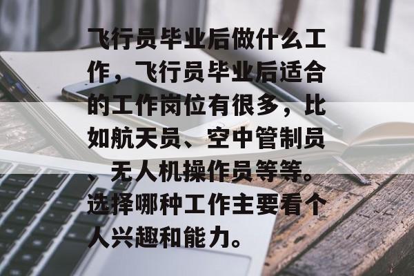 飞行员毕业后做什么工作,飞行员毕业后适合的工作岗位有很多,比如航天员、空中管制员、无人机操作员等等。选择哪种工作主要看个人兴趣和能力。 飞行员毕业后做什么工作,飞行员毕业后适合的工作岗位有很多,比如航天员、空中管制员、无人机操作员等等。选择哪种工作主要看个人兴趣和能力。
