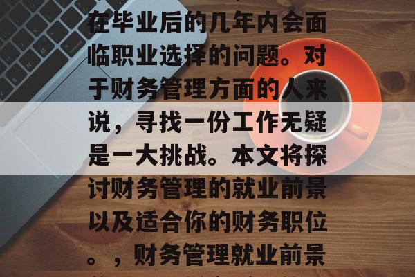 在当今社会中,许多人在毕业后的几年内会面临职业选择的问题。对于财务管理方面的人来说,寻找一份工作无疑是一大挑战。本文将探讨财务管理的就业前景以及适合你的财务职位。,财务管理就业前景分析,选择合适职位 在当今社会中,许多人在毕业后的几年内会面临职业选择的问题。对于财务管理方面的人来说,寻找一份工作无疑是一大挑战。本文将探讨财务管理的就业前景以及适合你的财务职位。,财务管理就业前景分析,选择合适职位