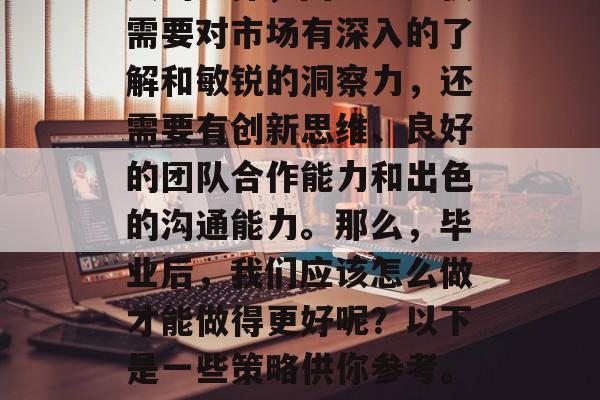 在毕业后做营销是很多人的选择,因为它不仅需要对市场有深入的了解和敏锐的洞察力,还需要有创新思维、良好的团队合作能力和出色的沟通能力。那么,毕业后,我们应该怎么做才能做得更好呢?以下是一些策略供你参考。,职场上如何培养出优秀营销人才 在毕业后做营销是很多人的选择,因为它不仅需要对市场有深入的了解和敏锐的洞察力,还需要有创新思维、良好的团队合作能力和出色的沟通能力。那么,毕业后,我们应该怎么做才能做得更好呢?以下是一些策略供你参考。,职场上如何培养出优秀营销人才