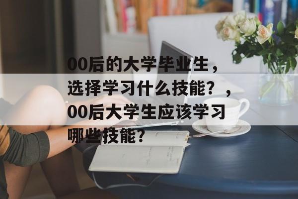00后的大学毕业生，选择学习什么技能？，00后大学生应该学习哪些技能？