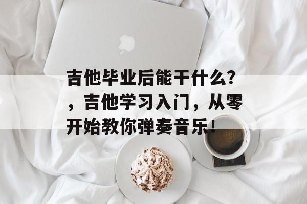 吉他毕业后能干什么?,吉他学习入门,从零开始教你弹奏音乐! 吉他毕业后能干什么?,吉他学习入门,从零开始教你弹奏音乐!