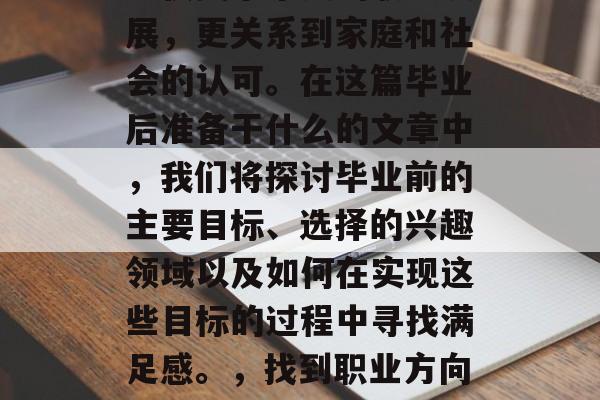 毕业前的准备和规划,不仅关乎个人的职业发展,更关系到家庭和社会的认可。在这篇毕业后准备干什么的文章中,我们将探讨毕业前的主要目标、选择的兴趣领域以及如何在实现这些目标的过程中寻找满足感。,找到职业方向,毕业前必做四件事,梦想变为现实的关键 毕业前的准备和规划,不仅关乎个人的职业发展,更关系到家庭和社会的认可。在这篇毕业后准备干什么的文章中,我们将探讨毕业前的主要目标、选择的兴趣领域以及如何在实现这些目标的过程中寻找满足感。,找到职业方向,毕业前必做四件事,梦想变为现实的关键