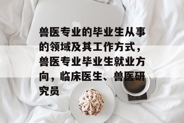 兽医专业的毕业生从事的领域及其工作方式，兽医专业毕业生就业方向，临床医生、兽医研究员