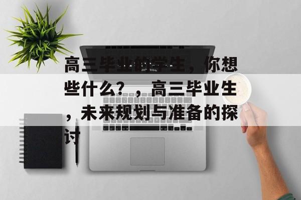 高三毕业的学生,你想些什么?,高三毕业生,未来规划与准备的探讨 高三毕业的学生,你想些什么?,高三毕业生,未来规划与准备的探讨