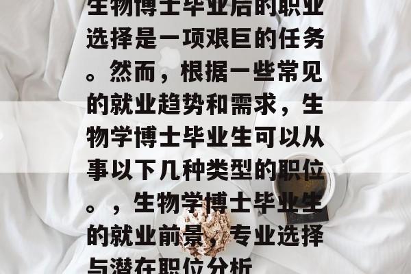 生物博士毕业后的职业选择是一项艰巨的任务。然而,根据一些常见的就业趋势和需求,生物学博士毕业生可以从事以下几种类型的职位。,生物学博士毕业生的就业前景,专业选择与潜在职位分析 生物博士毕业后的职业选择是一项艰巨的任务。然而,根据一些常见的就业趋势和需求,生物学博士毕业生可以从事以下几种类型的职位。,生物学博士毕业生的就业前景,专业选择与潜在职位分析