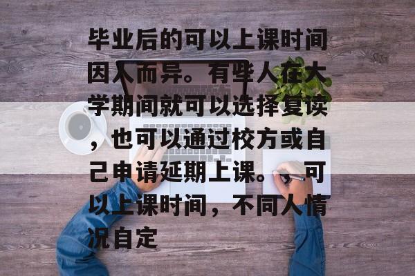 毕业后的可以上课时间因人而异。有些人在大学期间就可以选择复读,也可以通过校方或自己申请延期上课。,可以上课时间,不同人情况自定 毕业后的可以上课时间因人而异。有些人在大学期间就可以选择复读,也可以通过校方或自己申请延期上课。,可以上课时间,不同人情况自定