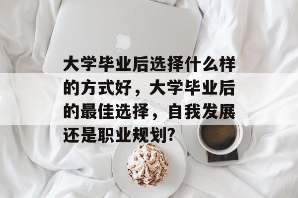 大学毕业后选择什么样的方式好,大学毕业后的最佳选择,自我发展还是职业规划? 大学毕业后选择什么样的方式好,大学毕业后的最佳选择,自我发展还是职业规划?