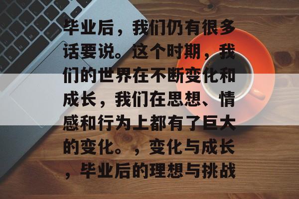 毕业后，我们仍有很多话要说。这个时期，我们的世界在不断变化和成长，我们在思想、情感和行为上都有了巨大的变化。，变化与成长，毕业后的理想与挑战