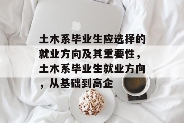 土木系毕业生应选择的就业方向及其重要性，土木系毕业生就业方向，从基础到高企