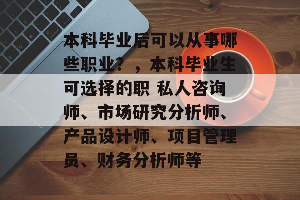 本科毕业后可以从事哪些职业?,本科毕业生可选择的职 私人咨询师、市场研究分析师、产品设计师、项目管理员、财务分析师等 本科毕业后可以从事哪些职业?,本科毕业生可选择的职 私人咨询师、市场研究分析师、产品设计师、项目管理员、财务分析师等