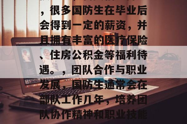 国防生毕业后享受什么待遇，国防生毕业后可以从事多种职业，获得的各种待遇各不相同。这里给您列举一些常见的待遇，，持续教育和培训机会，很多国防生可以选择继续接受更高层次的教育，比如攻读硕士学位或博士学位，进一步提升自己的专业技能。，薪资福利待遇，很多国防生在毕业后会得到一定的薪资，并且拥有丰富的医疗保险、住房公积金等福利待遇。，团队合作与职业发展，国防生通常会在部队工作几年，培养团队协作精神和职业技能，这对他们未来的职业生涯有着深远影响。，个人发展机会，国防生往往会有更多的自主权来选择自己的职业方向和发展路径，这也是一种非常宝贵的个人发展机会。，以上只是一些可能的待遇，具体情况还需要考虑军队的发展规划和预算等因素。希望对您有所帮助！