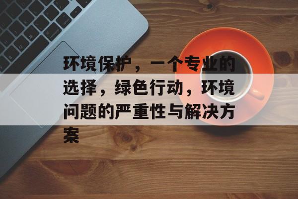 环境保护，一个专业的选择，绿色行动，环境问题的严重性与解决方案