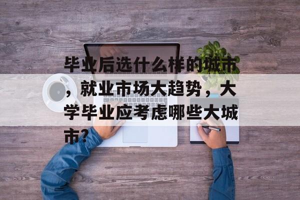 毕业后选什么样的城市，就业市场大趋势，大学毕业应考虑哪些大城市?