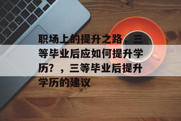 职场上的提升之路,三等毕业后应如何提升学历?,三等毕业后提升学历的建议 职场上的提升之路,三等毕业后应如何提升学历?,三等毕业后提升学历的建议