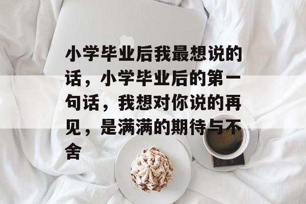 小学毕业后我最想说的话,小学毕业后的第一句话,我想对你说的再见,是满满的期待与不舍 小学毕业后我最想说的话,小学毕业后的第一句话,我想对你说的再见,是满满的期待与不舍