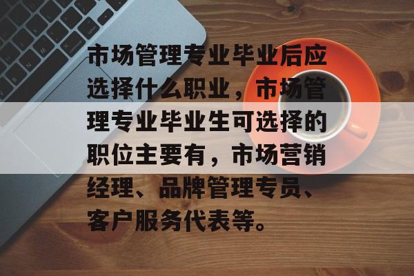 市场管理专业毕业后应选择什么职业,市场管理专业毕业生可选择的职位主要有,市场营销经理、品牌管理专员、客户服务代表等。 市场管理专业毕业后应选择什么职业,市场管理专业毕业生可选择的职位主要有,市场营销经理、品牌管理专员、客户服务代表等。