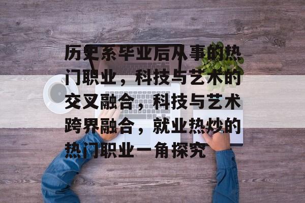 历史系毕业后从事的热门职业，科技与艺术的交叉融合，科技与艺术跨界融合，就业热炒的热门职业一角探究