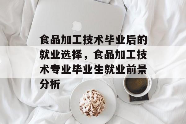 食品加工技术毕业后的就业选择,食品加工技术专业毕业生就业前景分析 食品加工技术毕业后的就业选择,食品加工技术专业毕业生就业前景分析