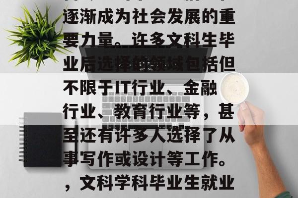 在当今社会中，文科学科专业的毕业生们正在逐渐成为社会发展的重要力量。许多文科生毕业后选择的领域包括但不限于IT行业、金融行业、教育行业等，甚至还有许多人选择了从事写作或设计等工作。，文科学科毕业生就业前景，IT金融教育与写作等岗位广泛求职