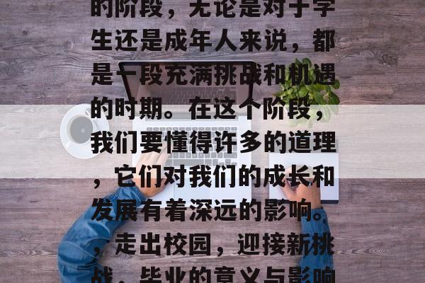 毕业是人生中一个重要的阶段,无论是对于学生还是成年人来说,都是一段充满挑战和机遇的时期。在这个阶段,我们要懂得许多的道理,它们对我们的成长和发展有着深远的影响。,走出校园,迎接新挑战,毕业的意义与影响分析 毕业是人生中一个重要的阶段,无论是对于学生还是成年人来说,都是一段充满挑战和机遇的时期。在这个阶段,我们要懂得许多的道理,它们对我们的成长和发展有着深远的影响。,走出校园,迎接新挑战,毕业的意义与影响分析